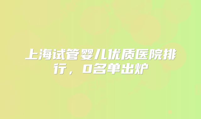 上海试管婴儿优质医院排行，0名单出炉