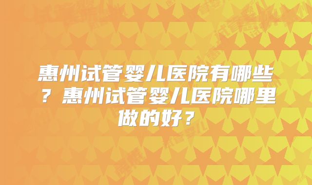 惠州试管婴儿医院有哪些？惠州试管婴儿医院哪里做的好？