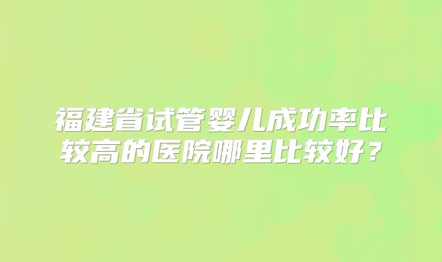 福建省试管婴儿成功率比较高的医院哪里比较好?