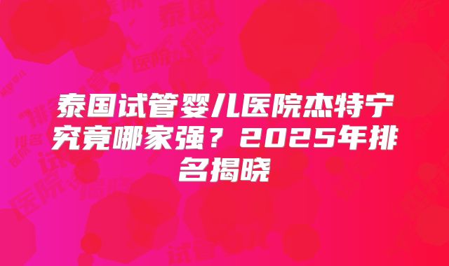 泰国试管婴儿医院杰特宁究竟哪家强？2025年排名揭晓
