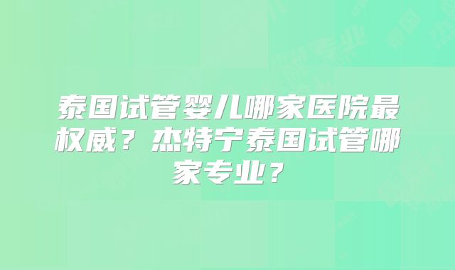 泰国试管婴儿哪家医院最权威？杰特宁泰国试管哪家专业？