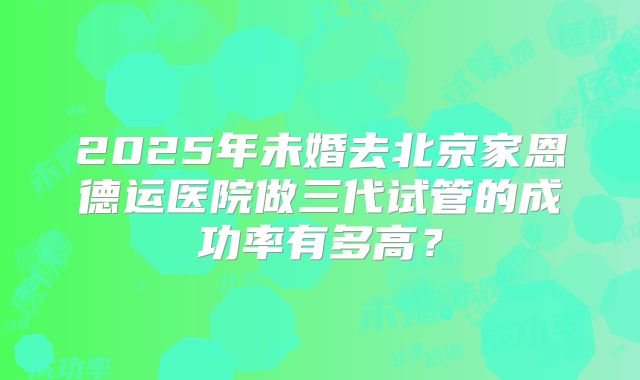 2025年未婚去北京家恩德运医院做三代试管的成功率有多高?