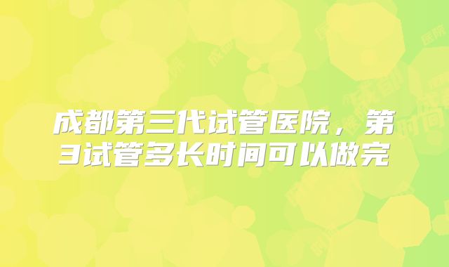 成都第三代试管医院,第3试管多长时间可以做完