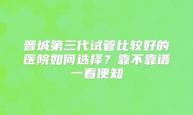 晋城第三代试管比较好的医院如何选择？靠不靠谱一看便知