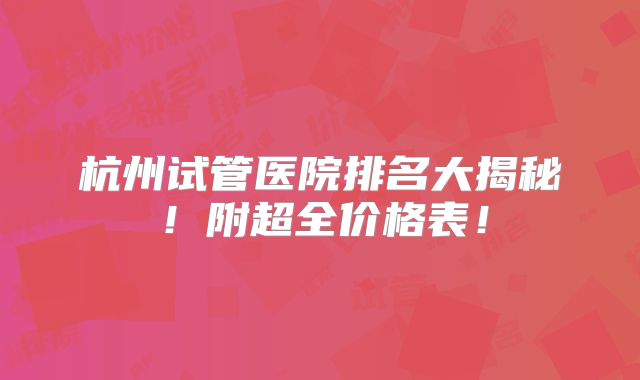 杭州试管医院排名大揭秘！附超全价格表！