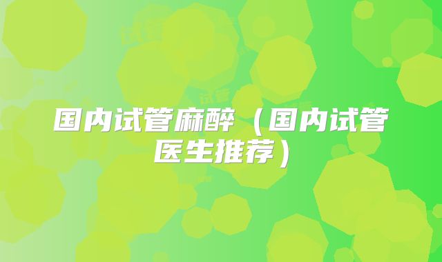 国内试管麻醉(国内试管医生推荐)