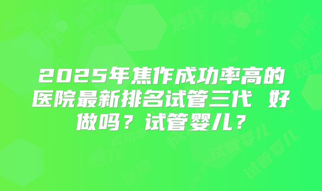 2025年焦作成功率高的医院最新排名试管三代 好做吗？试管婴儿？