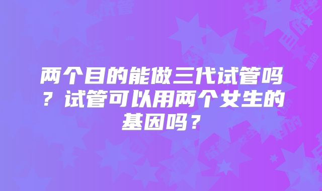 两个目的能做三代试管吗？试管可以用两个女生的基因吗？