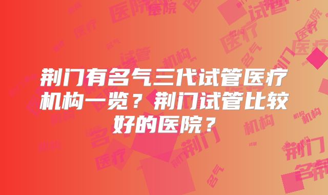 荆门有名气三代试管医疗机构一览?荆门试管比较好的医院?