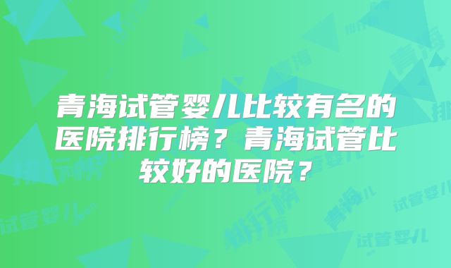 青海试管婴儿比较有名的医院排行榜？青海试管比较好的医院？