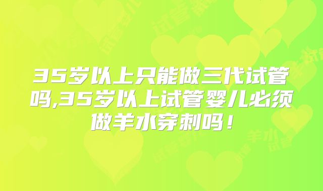 35岁以上只能做三代试管吗,35岁以上试管婴儿必须做羊水穿刺吗！