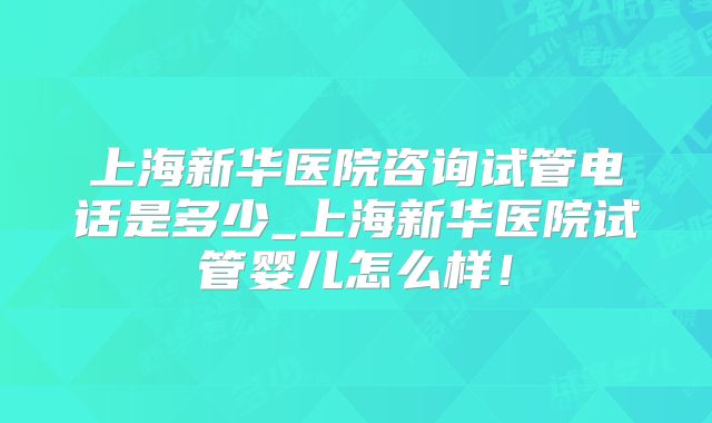 上海新华医院咨询试管电话是多少_上海新华医院试管婴儿怎么样！