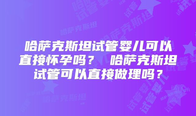 哈萨克斯坦试管婴儿可以直接怀孕吗？ 哈萨克斯坦试管可以直接做理吗？