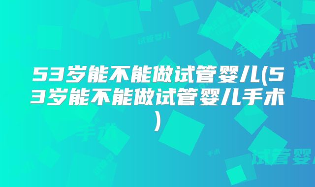 53岁能不能做试管婴儿(53岁能不能做试管婴儿手术)