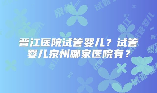 晋江医院试管婴儿?试管婴儿泉州哪家医院有?