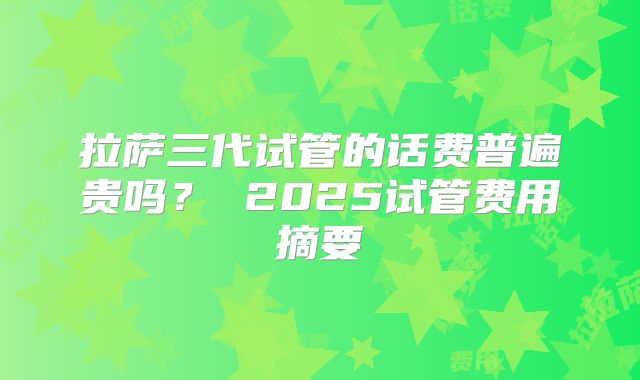 拉萨三代试管的话费普遍贵吗？ 2025试管费用摘要