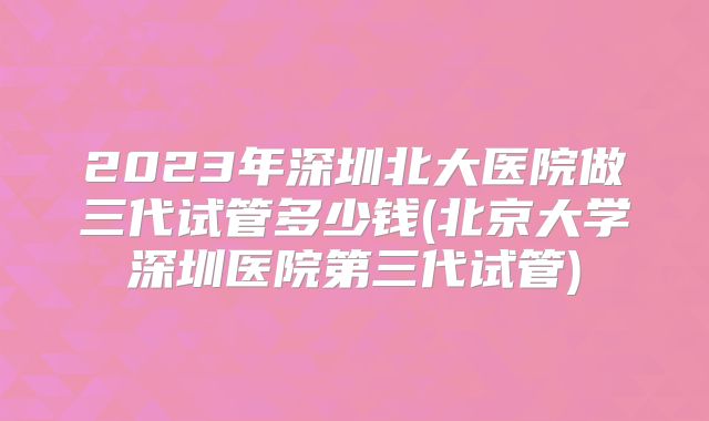 2023年深圳北大医院做三代试管多少钱(北京大学深圳医院第三代试管)