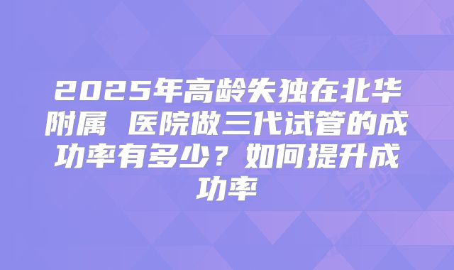 2025年高龄失独在北华附属 医院做三代试管的成功率有多少？如何提升成功率