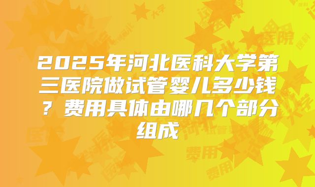 2025年河北医科大学第三医院做试管婴儿多少钱?费用具体由哪几个部分组成