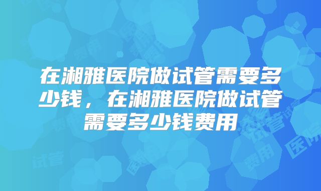 在湘雅医院做试管需要多少钱，在湘雅医院做试管需要多少钱费用