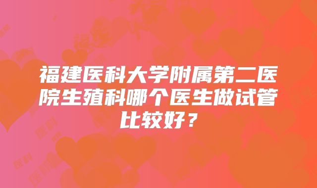 福建医科大学附属第二医院生殖科哪个医生做试管比较好？