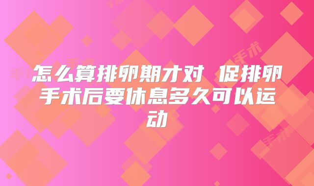怎么算排卵期才对 促排卵手术后要休息多久可以运动