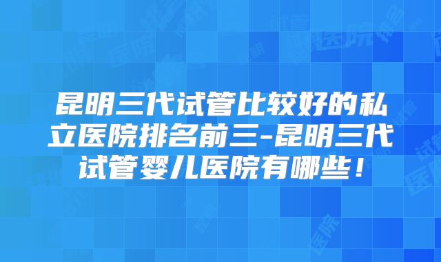 昆明三代试管比较好的私立医院排名前三-昆明三代试管婴儿医院有哪些!
