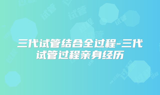 三代试管结合全过程-三代试管过程亲身经历