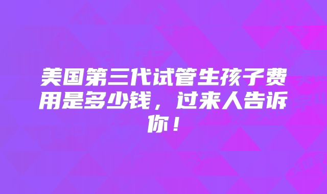 美国第三代试管生孩子费用是多少钱,过来人告诉你!