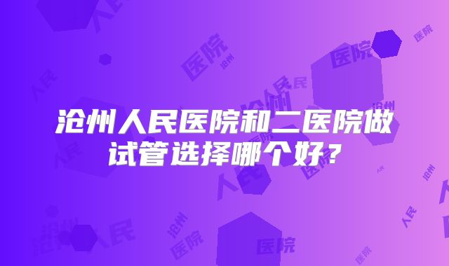 沧州人民医院和二医院做试管选择哪个好？