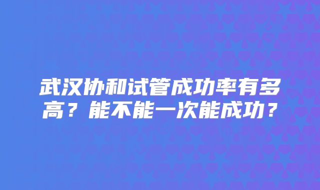 武汉协和试管成功率有多高?能不能一次能成功?