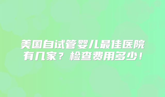 美国自试管婴儿最佳医院有几家?检查费用多少!