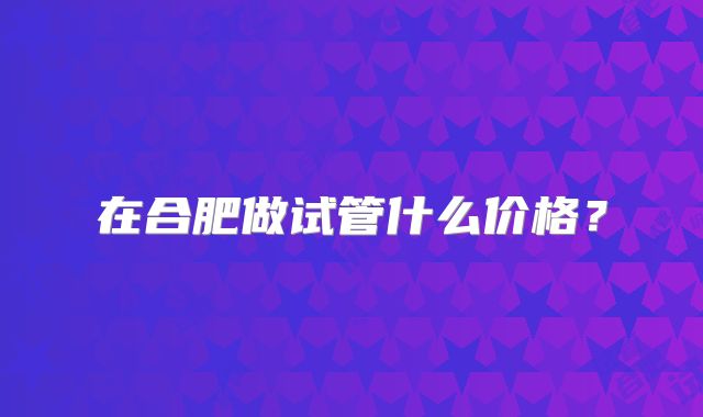 在合肥做试管什么价格？