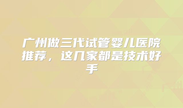广州做三代试管婴儿医院推荐,这几家都是技术好手