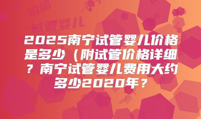 2025南宁试管婴儿价格是多少(附试管价格详细?南宁试管婴儿费用大约多少2020年?