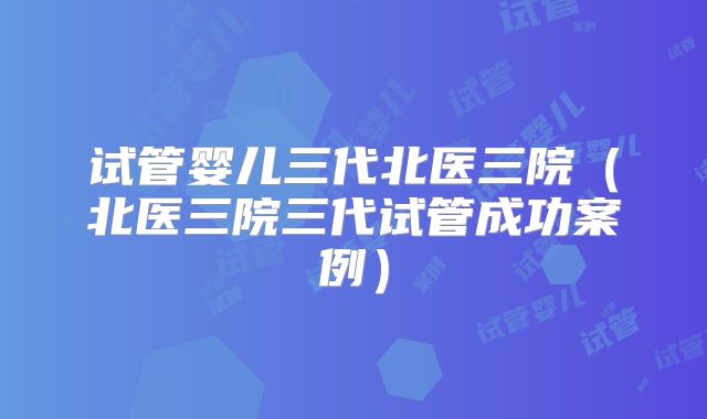 试管婴儿三代北医三院（北医三院三代试管成功案例）