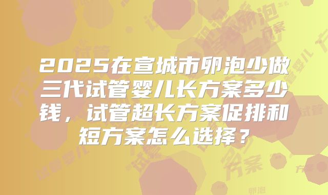 2025在宣城市卵泡少做三代试管婴儿长方案多少钱，试管超长方案促排和短方案怎么选择？