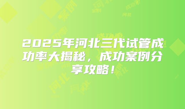 2025年河北三代试管成功率大揭秘，成功案例分享攻略！