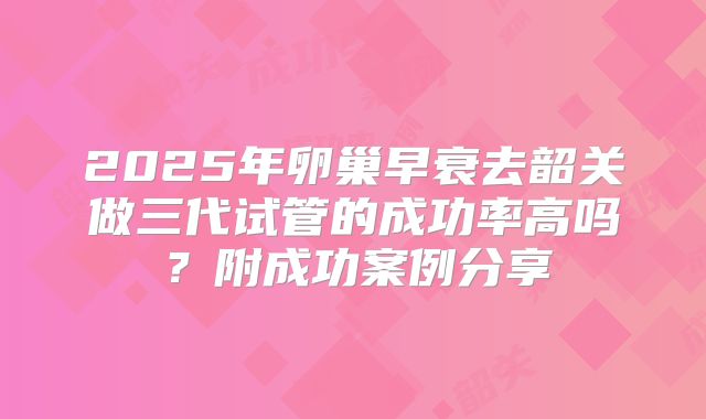 2025年卵巢早衰去韶关做三代试管的成功率高吗？附成功案例分享