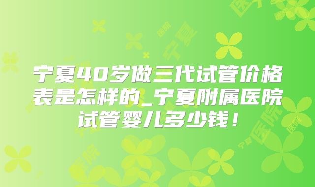 宁夏40岁做三代试管价格表是怎样的_宁夏附属医院试管婴儿多少钱！