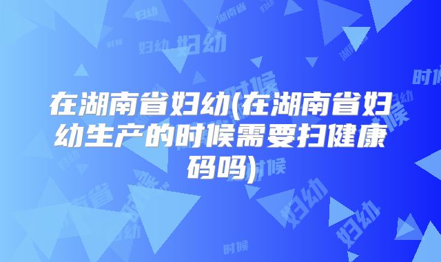 在湖南省妇幼(在湖南省妇幼生产的时候需要扫健康码吗)