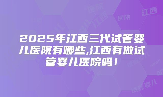 2025年江西三代试管婴儿医院有哪些,江西有做试管婴儿医院吗!