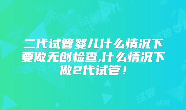 二代试管婴儿什么情况下要做无创检查,什么情况下做2代试管!