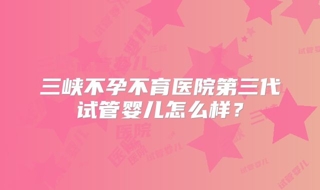 三峡不孕不育医院第三代试管婴儿怎么样?