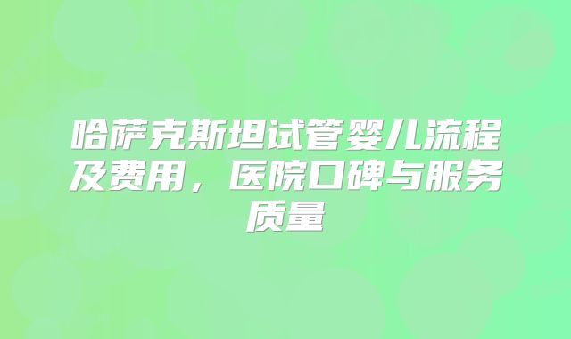 哈萨克斯坦试管婴儿流程及费用,医院口碑与服务质量