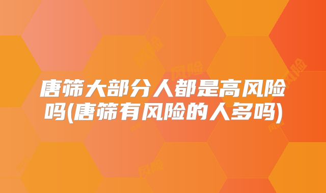 唐筛大部分人都是高风险吗(唐筛有风险的人多吗)