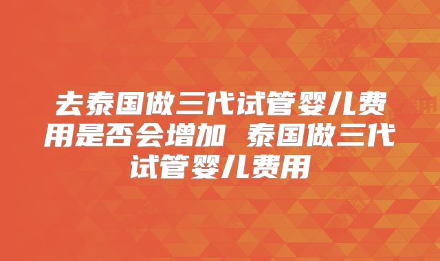 去泰国做三代试管婴儿费用是否会增加 泰国做三代试管婴儿费用