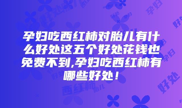 孕妇吃西红柿对胎儿有什么好处这五个好处花钱也免费不到,孕妇吃西红柿有哪些好处！