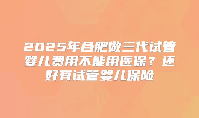 2025年合肥做三代试管婴儿费用不能用医保？还好有试管婴儿保险