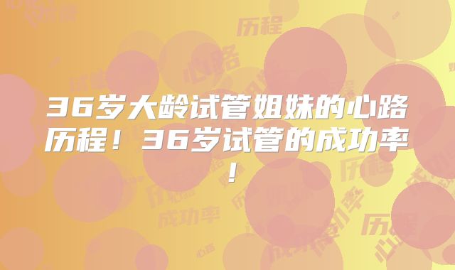36岁大龄试管姐妹的心路历程！36岁试管的成功率！